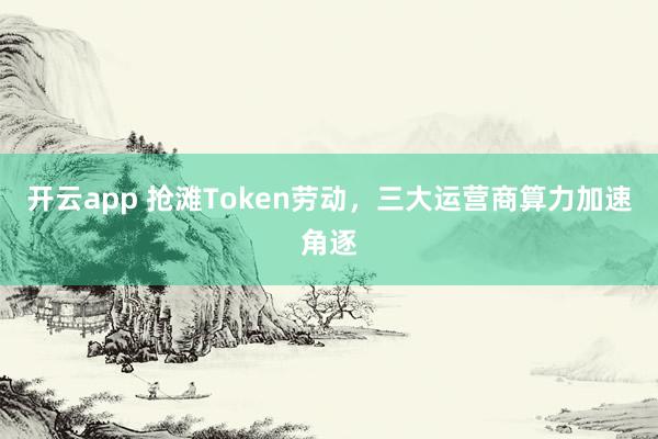 开云app 抢滩Token劳动,三大运营商算力加速角逐