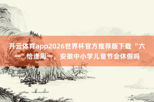 开云体育app2026世界杯官方推荐版下载 “六一”恰逢周一,安徽中小学儿童节会休假吗