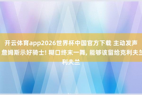 开云体育app2026世界杯中国官方下载 主动发声, 詹姆斯示好骑士! 糊口终末一舞, 能够该留给克利夫兰