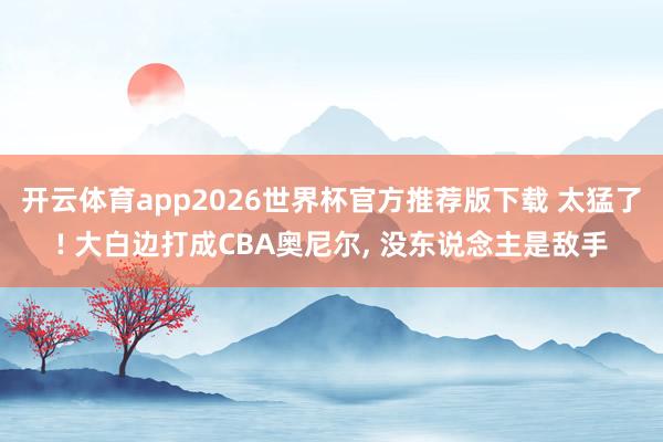开云体育app2026世界杯官方推荐版下载 太猛了! 大白边打成CBA奥尼尔, 没东说念主是敌手