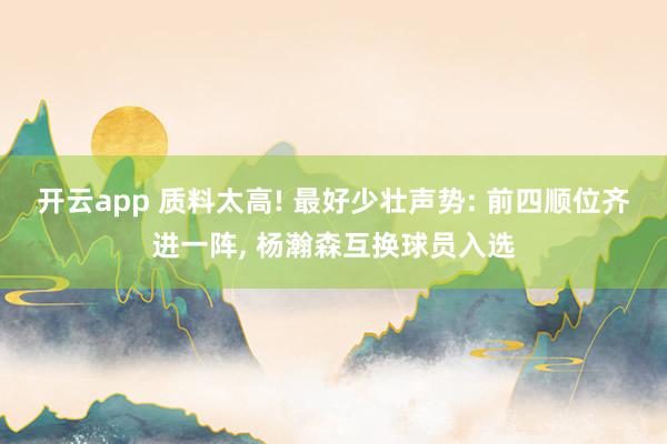 开云app 质料太高! 最好少壮声势: 前四顺位齐进一阵, 杨瀚森互换球员入选