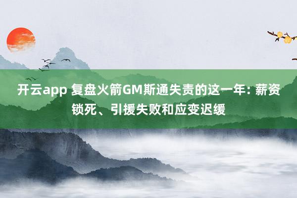 开云app 复盘火箭GM斯通失责的这一年: 薪资锁死、引援失败和应变迟缓