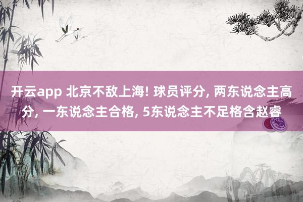 开云app 北京不敌上海! 球员评分, 两东说念主高分, 一东说念主合格, 5东说念主不足格含赵睿