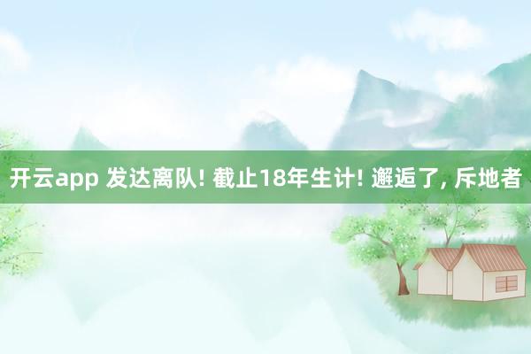 开云app 发达离队! 截止18年生计! 邂逅了, 斥地者