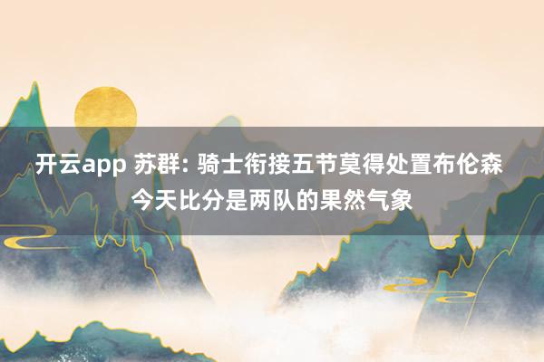 开云app 苏群: 骑士衔接五节莫得处置布伦森 今天比分是两队的果然气象