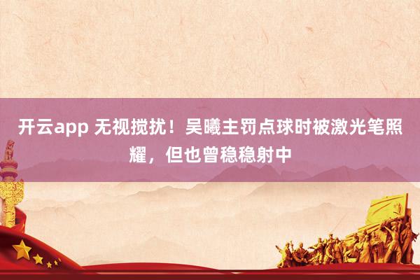 开云app 无视搅扰！吴曦主罚点球时被激光笔照耀，但也曾稳稳射中