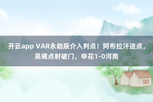 开云app VAR永劫辰介入判点！阿布拉汗送点，吴曦点射破门，申花1-0河南