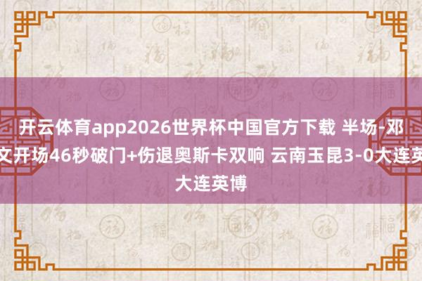 开云体育app2026世界杯中国官方下载 半场-邓涵文开场46秒破门+伤退奥斯卡双响 云南玉昆3-0大连英博