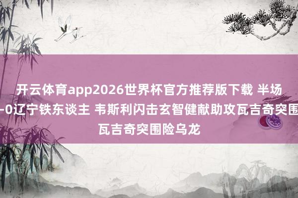 开云体育app2026世界杯官方推荐版下载 半场-深圳1-0辽宁铁东谈主 韦斯利闪击玄智健献助攻瓦吉奇突围险乌龙