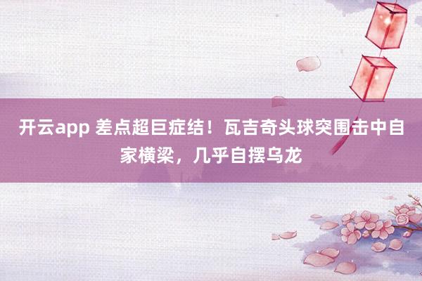 开云app 差点超巨症结！瓦吉奇头球突围击中自家横梁，几乎自摆乌龙