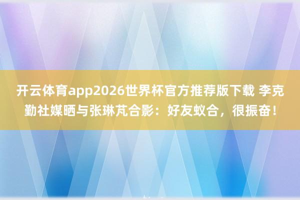 开云体育app2026世界杯官方推荐版下载 李克勤社媒晒与张琳芃合影：好友蚁合，很振奋！