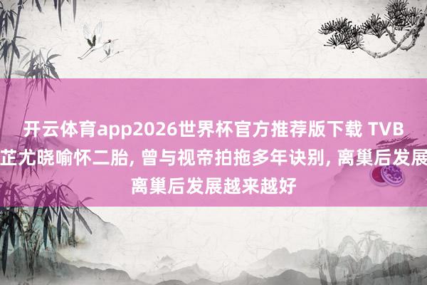 开云体育app2026世界杯官方推荐版下载 TVB前女星陈芷尤晓喻怀二胎, 曾与视帝拍拖多年诀别, 离巢后发展越来越好
