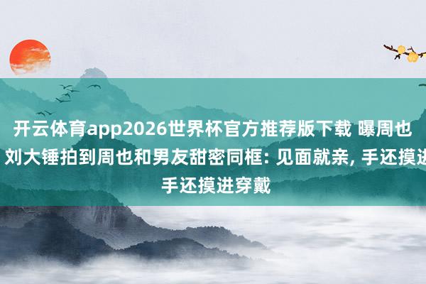 开云体育app2026世界杯官方推荐版下载 曝周也恋情! 刘大锤拍到周也和男友甜密同框: 见面就亲, 手还摸进穿戴