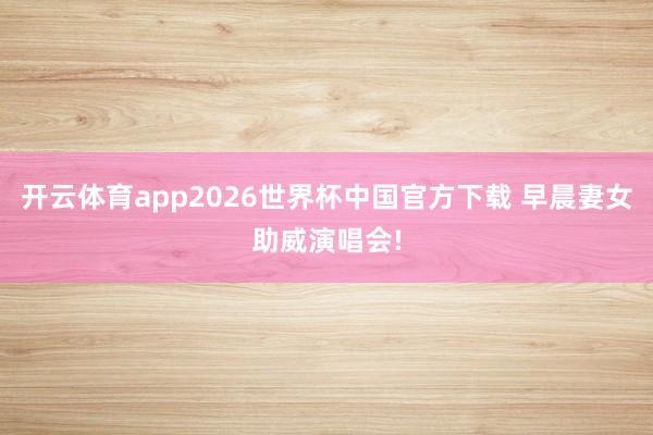 开云体育app2026世界杯中国官方下载 早晨妻女助威演唱会!