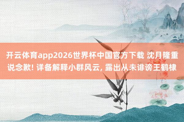 开云体育app2026世界杯中国官方下载 沈月隆重说念歉! 详备解释小群风云， 露出从未诽谤王鹤棣