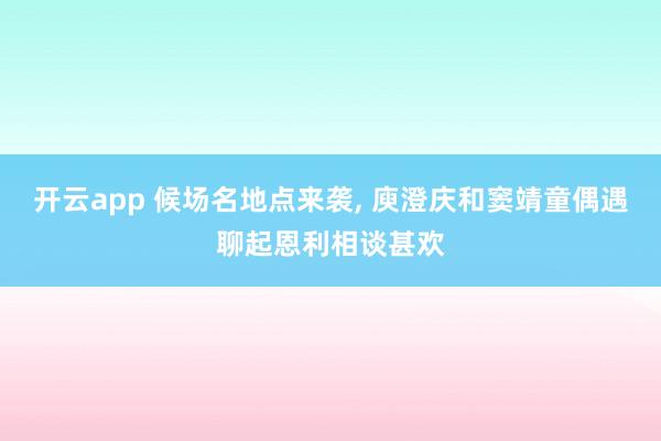 开云app 候场名地点来袭， 庾澄庆和窦靖童偶遇聊起恩利相谈甚欢