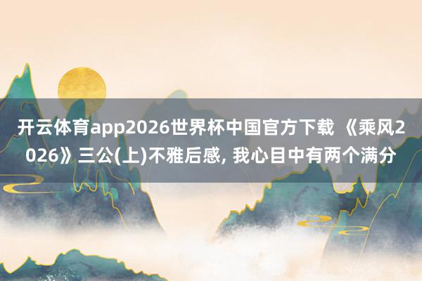 开云体育app2026世界杯中国官方下载 《乘风2026》三公(上)不雅后感, 我心目中有两个满分