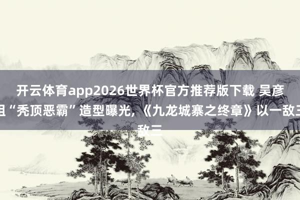 开云体育app2026世界杯官方推荐版下载 吴彦祖“秃顶恶霸”造型曝光, 《九龙城寨之终章》以一敌三