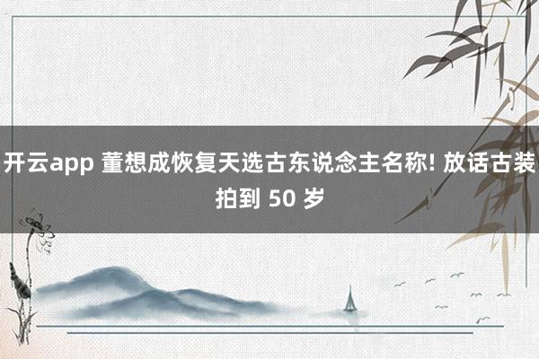 开云app 董想成恢复天选古东说念主名称! 放话古装拍到 50 岁