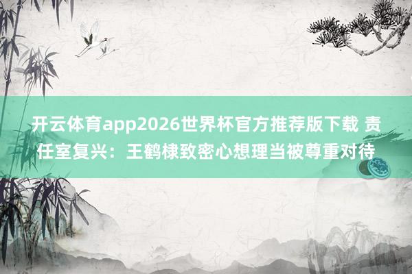 开云体育app2026世界杯官方推荐版下载 责任室复兴:王鹤棣致密心想理当被尊重对待