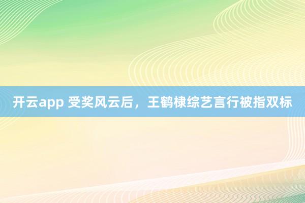 开云app 受奖风云后,王鹤棣综艺言行被指双标