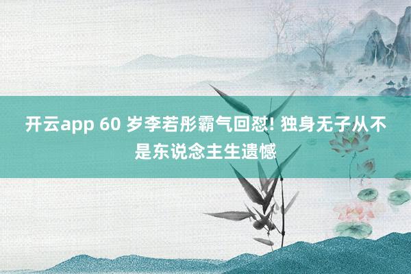 开云app 60 岁李若彤霸气回怼! 独身无子从不是东说念主生遗憾