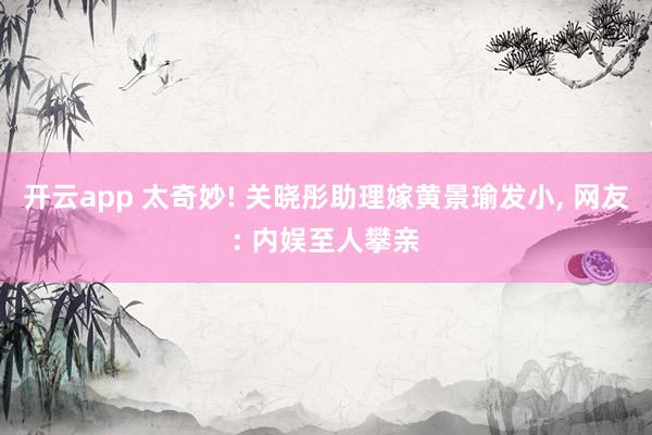开云app 太奇妙! 关晓彤助理嫁黄景瑜发小, 网友: 内娱至人攀亲