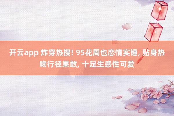 开云app 炸穿热搜! 95花周也恋情实锤, 贴身热吻行径果敢, 十足生感性可爱