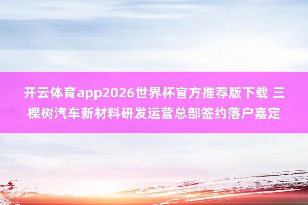 开云体育app2026世界杯官方推荐版下载 三棵树汽车新材料研发运营总部签约落户嘉定