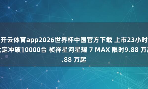 开云体育app2026世界杯中国官方下载 上市23小时大定冲破10000台 祯祥星河星耀 7 MAX 限时9.88 万起