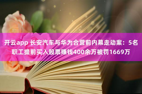 开云app 长安汽车与华为合营前内幕走动案:5名职工提前买入股票赚钱400余万被罚1669万