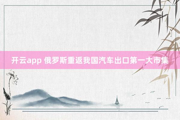 开云app 俄罗斯重返我国汽车出口第一大市集