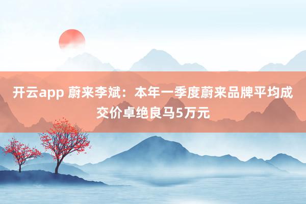 开云app 蔚来李斌:本年一季度蔚来品牌平均成交价卓绝良马5万元