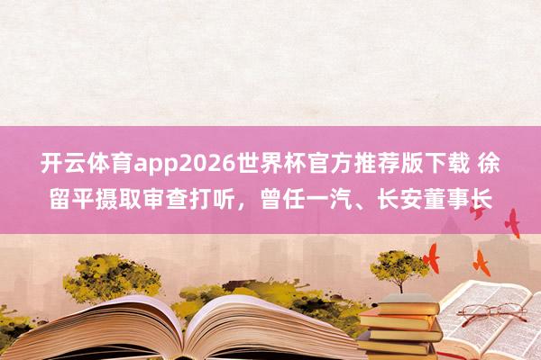 开云体育app2026世界杯官方推荐版下载 徐留平摄取审查打听,曾任一汽、长安董事长