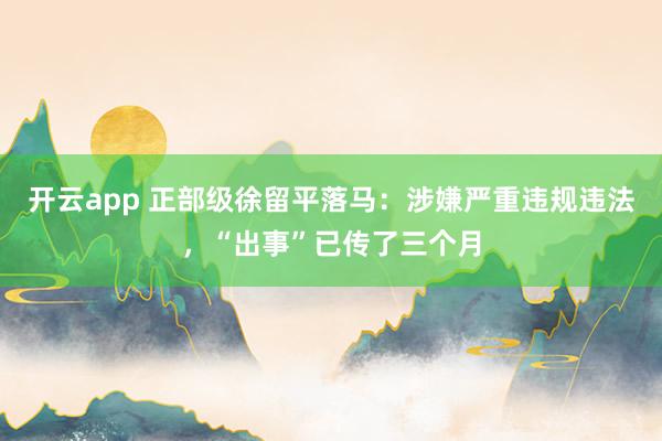 开云app 正部级徐留平落马:涉嫌严重违规违法,“出事”已传了三个月