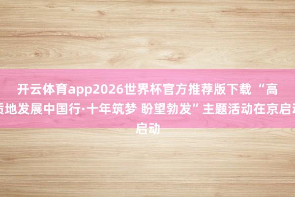 开云体育app2026世界杯官方推荐版下载 “高质地发展中国行·十年筑梦 盼望勃发”主题活动在京启动
