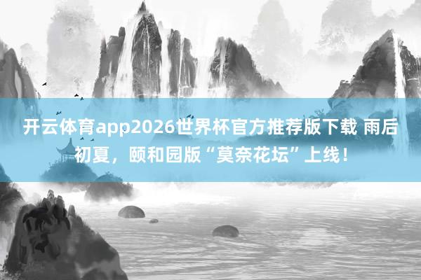 开云体育app2026世界杯官方推荐版下载 雨后初夏,颐和园版“莫奈花坛”上线!