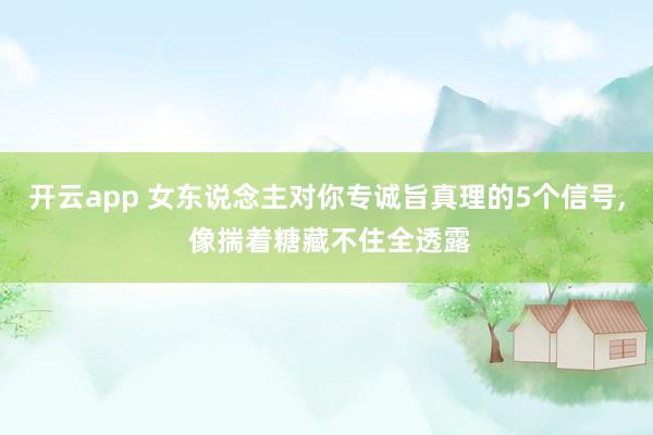 开云app 女东说念主对你专诚旨真理的5个信号, 像揣着糖藏不住全透露