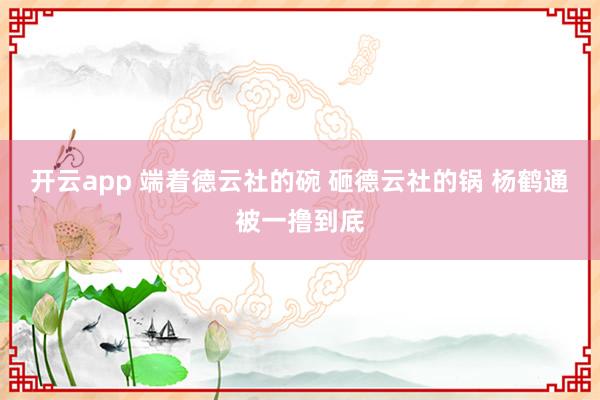 开云app 端着德云社的碗 砸德云社的锅 杨鹤通被一撸到底