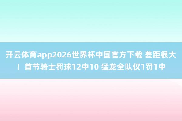 开云体育app2026世界杯中国官方下载 差距很大！首节骑士罚球12中10 猛龙全队仅1罚1中