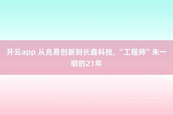开云app 从兆易创新到长鑫科技, “工程师”朱一明的21年