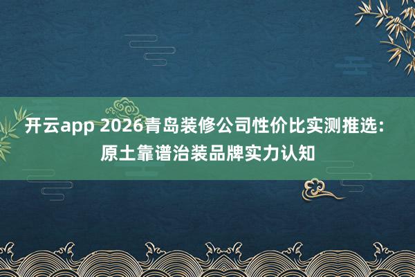 开云app 2026青岛装修公司性价比实测推选: 原土靠谱治装品牌实力认知
