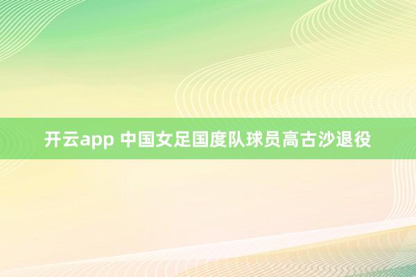 开云app 中国女足国度队球员高古沙退役