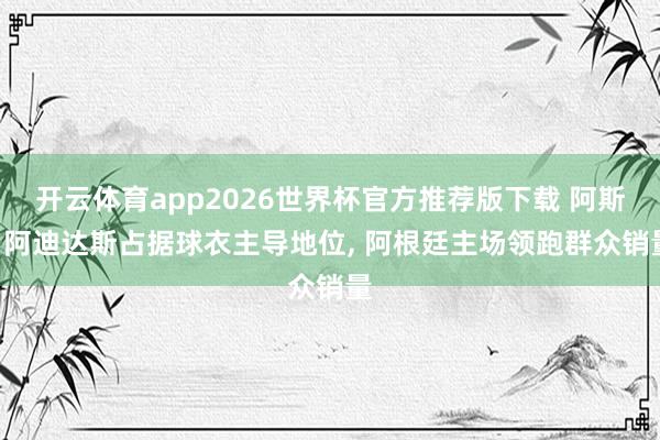 开云体育app2026世界杯官方推荐版下载 阿斯: 阿迪达斯占据球衣主导地位, 阿根廷主场领跑群众销量