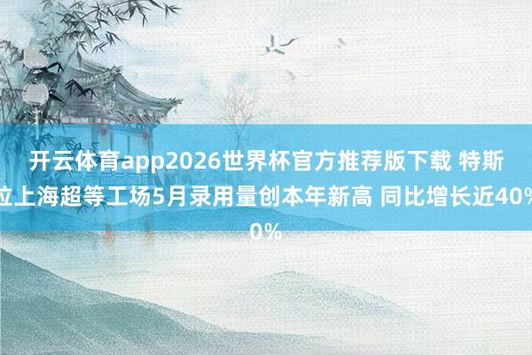 开云体育app2026世界杯官方推荐版下载 特斯拉上海超等工场5月录用量创本年新高 同比增长近40%