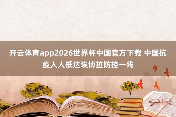 开云体育app2026世界杯中国官方下载 中国抗疫人人抵达埃博拉防控一线