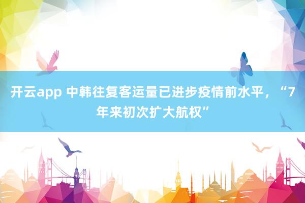 开云app 中韩往复客运量已进步疫情前水平,“7年来初次扩大航权”