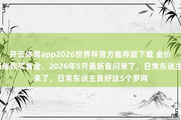 开云体育app2026世界杯官方推荐版下载 金价大跌,银行反而催你买黄金,2026年5月最新音问来了,日常东谈主良好这5个罗网