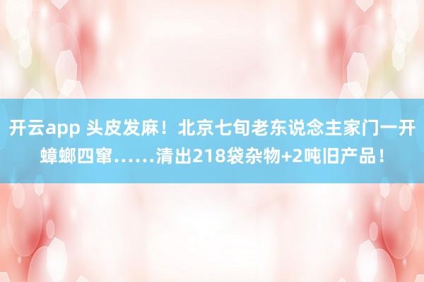 开云app 头皮发麻!北京七旬老东说念主家门一开蟑螂四窜……清出218袋杂物+2吨旧产品!
