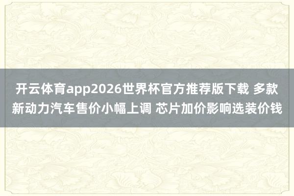 开云体育app2026世界杯官方推荐版下载 多款新动力汽车售价小幅上调 芯片加价影响选装价钱